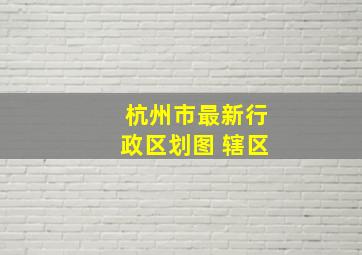 杭州市最新行政区划图 辖区